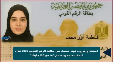 استخراج فوري.. كيف تحصل على بطاقة الرقم القومي 2025 خلال نصف ساعة وبأسعار تبدأ من 185 جنيهًا؟